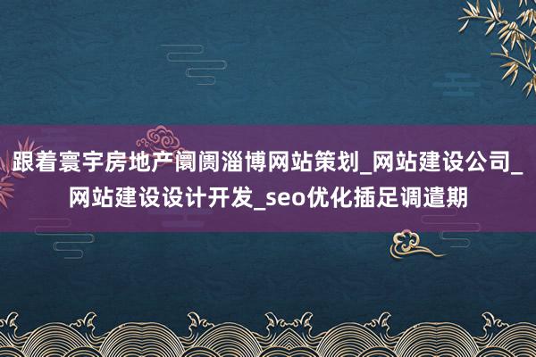 跟着寰宇房地产阛阓淄博网站策划_网站建设公司_网站建设设计开发_seo优化插足调遣期