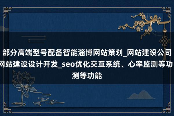部分高端型号配备智能淄博网站策划_网站建设公司_网站建设设计开发_seo优化交互系统、心率监测等功能