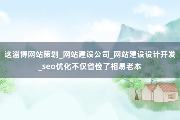 这淄博网站策划_网站建设公司_网站建设设计开发_seo优化不仅省俭了相易老本