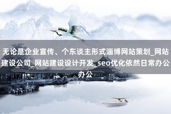 无论是企业宣传、个东谈主形式淄博网站策划_网站建设公司_网站建设设计开发_seo优化依然日常办公